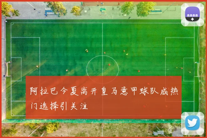 阿拉巴今夏离开皇马意甲球队成热门选择引关注