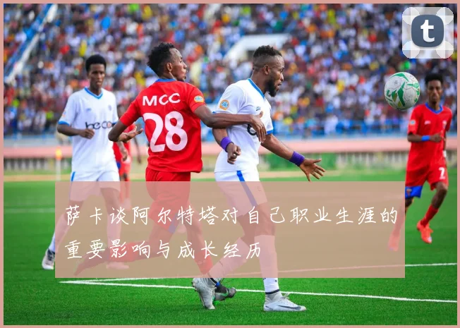 萨卡谈阿尔特塔对自己职业生涯的重要影响与成长经历
