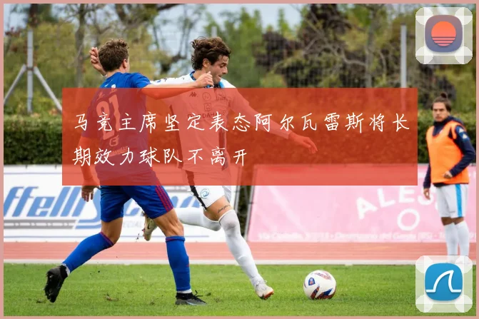 马竞主席坚定表态阿尔瓦雷斯将长期效力球队不离开