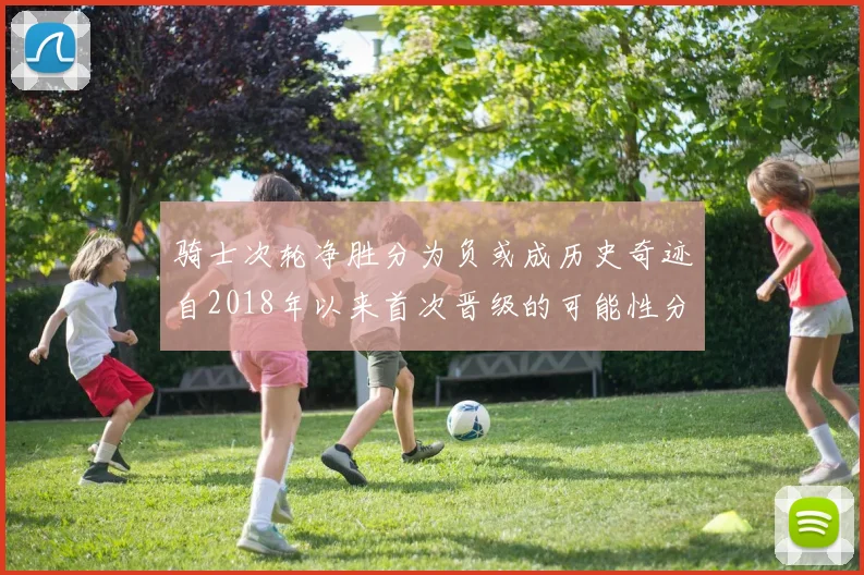 骑士次轮净胜分为负或成历史奇迹自2018年以来首次晋级的可能性分析