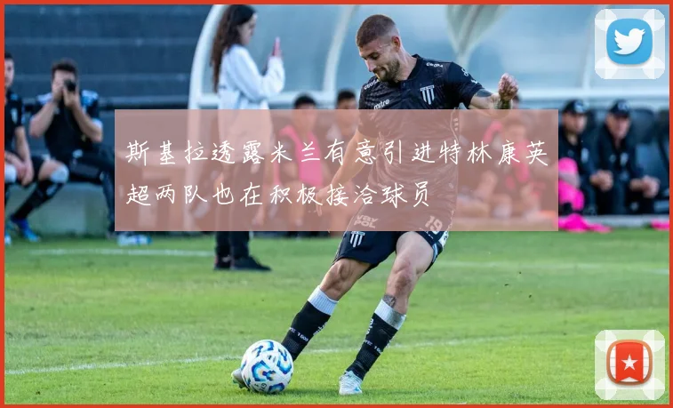 斯基拉透露米兰有意引进特林康英超两队也在积极接洽球员