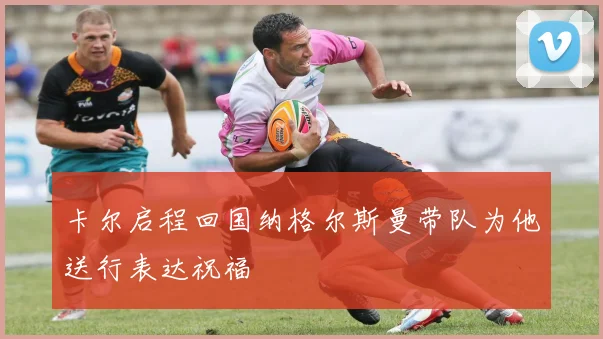 卡尔启程回国纳格尔斯曼带队为他送行表达祝福