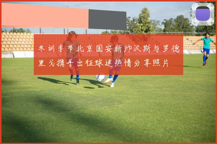 冬训季节北京国安新帅汉斯与罗德里戈携手出征球迷热情分享照片