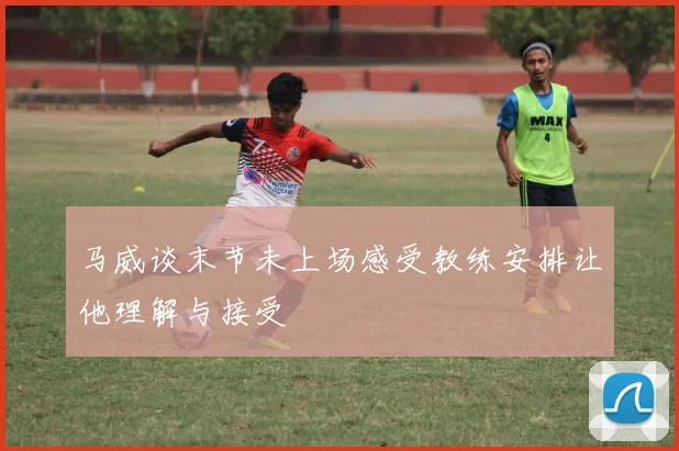 马威谈末节未上场感受教练安排让他理解与接受