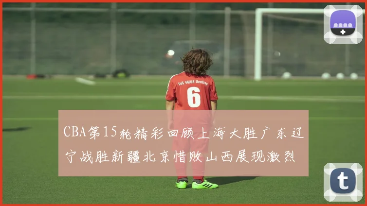 CBA第15轮精彩回顾上海大胜广东辽宁战胜新疆北京惜败山西展现激烈竞争