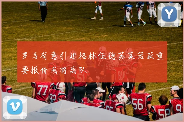 罗马有意引进格林伍德苏莱若获重要报价或将离队