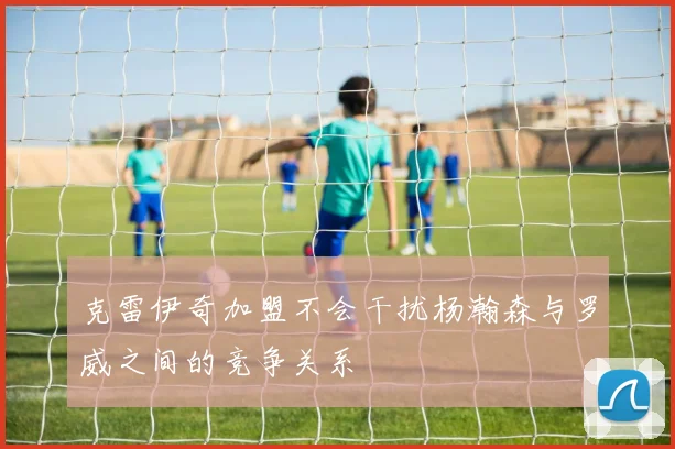 克雷伊奇加盟不会干扰杨瀚森与罗威之间的竞争关系