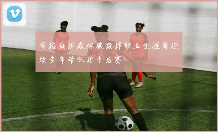 蒂格痛诉森林狼毁掉职业生涯曾连续多年带队进季后赛